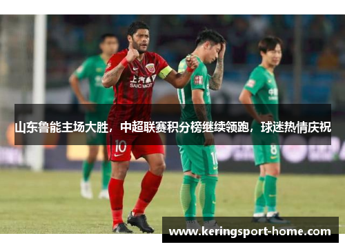 山东鲁能主场大胜，中超联赛积分榜继续领跑，球迷热情庆祝